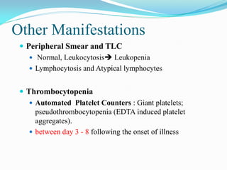 Other Manifestations
 Peripheral Smear and TLC
 Normal, Leukocytosis Leukopenia
 Lymphocytosis and Atypical lymphocytes
 Thrombocytopenia
 Automated Platelet Counters : Giant platelets;
pseudothrombocytopenia (EDTA induced platelet
aggregates).
 between day 3 - 8 following the onset of illness
 