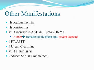 Other Manifestations
 Hypoalbuminemia
 Hyponatremia
 Mild increase in AST, ALT upto 200-250
 > 1000 Hepatic involvement and severe Dengue
 ↑ PT, APTT
 ↑ Urea / Creatinine
 Mild albuminuria
 Reduced Serum Complement
 