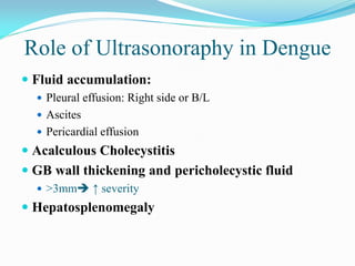 Role of Ultrasonoraphy in Dengue
 Fluid accumulation:
 Pleural effusion: Right side or B/L
 Ascites
 Pericardial effusion
 Acalculous Cholecystitis
 GB wall thickening and pericholecystic fluid
 >3mm ↑ severity
 Hepatosplenomegaly
 