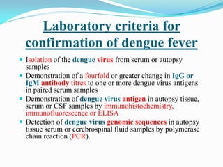 Laboratory criteria for
confirmation of dengue fever
 Isolation of the dengue virus from serum or autopsy
samples
 Demonstration of a fourfold or greater change in IgG or
IgM antibody titres to one or more dengue virus antigens
in paired serum samples
 Demonstration of dengue virus antigen in autopsy tissue,
serum or CSF samples by immunohistochemistry,
immunofluorescence or ELISA
 Detection of dengue virus genomic sequences in autopsy
tissue serum or cerebrospinal fluid samples by polymerase
chain reaction (PCR).
 