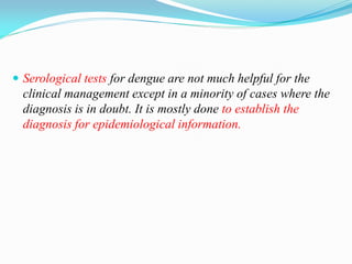  Serological tests for dengue are not much helpful for the
clinical management except in a minority of cases where the
diagnosis is in doubt. It is mostly done to establish the
diagnosis for epidemiological information.
 