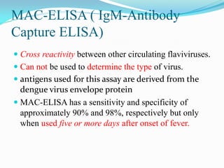 MAC-ELISA ( IgM-Antibody
Capture ELISA)
 Cross reactivity between other circulating flaviviruses.
 Can not be used to determine the type of virus.
 antigens used for this assay are derived from the
dengue virus envelope protein
 MAC-ELISA has a sensitivity and specificity of
approximately 90% and 98%, respectively but only
when used five or more days after onset of fever.
 