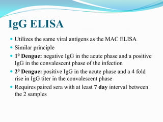 IgG ELISA
 Utilizes the same viral antigens as the MAC ELISA
 Similar principle
 10 Dengue: negative IgG in the acute phase and a positive
IgG in the convalescent phase of the infection
 20 Dengue: positive IgG in the acute phase and a 4 fold
rise in IgG titer in the convalescent phase
 Requires paired sera with at least 7 day interval between
the 2 samples
 