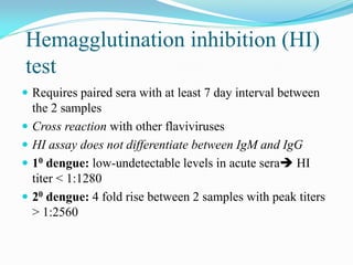 Hemagglutination inhibition (HI)
test
 Requires paired sera with at least 7 day interval between
the 2 samples
 Cross reaction with other flaviviruses
 HI assay does not differentiate between IgM and IgG
 10 dengue: low-undetectable levels in acute sera HI
titer < 1:1280
 20 dengue: 4 fold rise between 2 samples with peak titers
> 1:2560
 