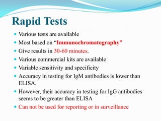 Rapid Tests
 Various tests are available
 Most based on “Immunochromatography”
 Give results in 30-60 minutes.
 Various commercial kits are available
 Variable sensitivity and specificity
 Accuracy in testing for IgM antibodies is lower than
ELISA.
 However, their accuracy in testing for IgG antibodies
seems to be greater than ELISA
 Can not be used for reporting or in surveillance
 