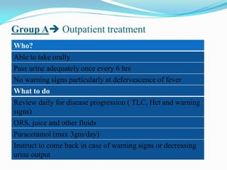 Group A Outpatient treatment
Who?
Able to take orally
Pass urine adequately once every 6 hrs
No warning signs particularly at defervescence of fever
What to do
Review daily for disease progression ( TLC, Hct and warning
signs)
ORS, juice and other fluids
Paracetamol (max 3gm/day)
Instruct to come back in case of warning signs or decreasing
urine output
 