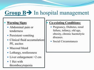 Group B In hospital management
 Warning Signs
 Abdominal pain or
tenderness
 Persistent vomiting
 Clinical fluid accumulation:
PE, ascites
 Mucosal bleed
 Lethargy, restlessness
 Liver enlargement >2 cm
 ↑ Hct with
thrombocytopenia
 Co-existing Conditions:
 Pregnancy, Diabetes, renal
failure, infancy, old age,
obesity, chronic haemolytic
diseases.
 Social Circumstances
 
