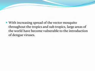  With increasing spread of the vector mosquito
throughout the tropics and sub tropics, large areas of
the world have become vulnerable to the introduction
of dengue viruses.
 
