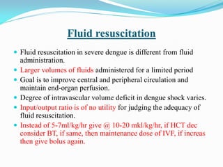 Fluid resuscitation
 Fluid resuscitation in severe dengue is different from fluid
administration.
 Larger volumes of fluids administered for a limited period
 Goal is to improve central and peripheral circulation and
maintain end-organ perfusion.
 Degree of intravascular volume deficit in dengue shock varies.
 Input/output ratio is of no utility for judging the adequacy of
fluid resuscitation.
 Instead of 5-7ml/kg/hr give @ 10-20 mkl/kg/hr, if HCT dec
consider BT, if same, then maintenance dose of IVF, if increas
then give bolus again.
 