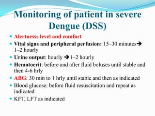 Monitoring of patient in severe
Dengue (DSS)
 Alertnesss level and comfort
 Vital signs and peripheral perfusion: 15–30 minutes
1–2 hourly
 Urine output: hourly 1–2 hourly
 Hematocrit: before and after fluid boluses until stable and
then 4-6 hrly
 ABG: 30 min to 1 hrly until stable and then as indicated
 Blood glucose: before fluid resuscitation and repeat as
indicated
 KFT, LFT as indicated
 