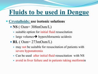 Fluids to be used in Dengue
 Crystalloids: use isotonic solutions
 NS ( Osm= 308mOsm/L)
 suitable option for initial fluid resuscitation
 large volumes hyperchloraemic acidosis
 RL ( Osm= 273mOsm/L)
 may not be suitable for resuscitation of patients with
severe hyponatremia
 Can be used after initial fluid resuscitation with NS
 avoid in liver failure and in patients taking metformin
 