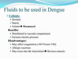 Fluids to be used in Dengue
 Colloids:
 Dextran
 Starch
 Gelatin Haemaccel
Benefits:
 Distributed in vascular compartment
 Increase oncotic pressure
Disadvantages:
 May effect coagulation (vWF/Factor VIII)
 Allergic reactions
 May cross into the interstitium Reverse osmosis
 