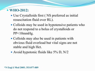  WHO-2012:
 Use Crystalloids first ( NS preferred as initial
resuscitation fluid over RL).
 Colloids may be used in hypotensive patients who
do not respond to a bolus of crystalloids or
PP<10mmHg.
 Colloids may also be used in patients with
obvious fluid overload but vital signs are not
stable and high Hct.
 Avoid hypotonic fluids like 5% D, N/2
*N Engl J Med 2005; 353:877-889
 