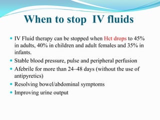 When to stop IV fluids
 IV Fluid therapy can be stopped when Hct drops to 45%
in adults, 40% in children and adult females and 35% in
infants.
 Stable blood pressure, pulse and peripheral perfusion
 Afebrile for more than 24–48 days (without the use of
antipyretics)
 Resolving bowel/abdominal symptoms
 Improving urine output
 