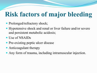Risk factors of major bleeding
 Prolonged/refractory shock;
 Hypotensive shock and renal or liver failure and/or severe
and persistent metabolic acidosis;
 Use of NSAIDs
 Pre-existing peptic ulcer disease
 Anticoagulant therapy
 Any form of trauma, including intramuscular injection.
 