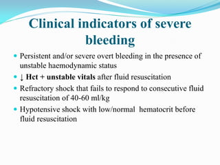 Clinical indicators of severe
bleeding
 Persistent and/or severe overt bleeding in the presence of
unstable haemodynamic status
 ↓ Hct + unstable vitals after fluid resuscitation
 Refractory shock that fails to respond to consecutive fluid
resuscitation of 40-60 ml/kg
 Hypotensive shock with low/normal hematocrit before
fluid resuscitation
 