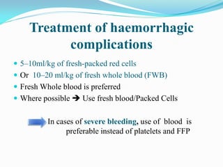 Treatment of haemorrhagic
complications
 5–10ml/kg of fresh-packed red cells
 Or 10–20 ml/kg of fresh whole blood (FWB)
 Fresh Whole blood is preferred
 Where possible  Use fresh blood/Packed Cells
In cases of severe bleeding, use of blood is
preferable instead of platelets and FFP
 
