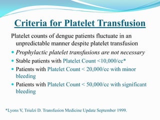 Criteria for Platelet Transfusion
Platelet counts of dengue patients fluctuate in an
unpredictable manner despite platelet transfusion
 Prophylactic platelet transfusions are not necessary
 Stable patients with Platelet Count <10,000/cc*
 Patients with Platelet Count < 20,000/cc with minor
bleeding
 Patients with Platelet Count < 50,000/cc with significant
bleeding
*Lyons V, Triulzi D. Transfusion Medicine Update September 1999.
 