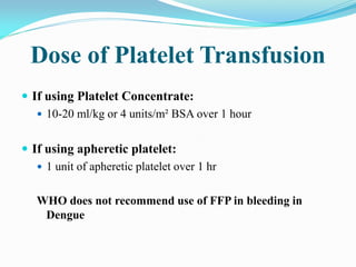 Dose of Platelet Transfusion
 If using Platelet Concentrate:
 10-20 ml/kg or 4 units/m² BSA over 1 hour
 If using apheretic platelet:
 1 unit of apheretic platelet over 1 hr
WHO does not recommend use of FFP in bleeding in
Dengue
 