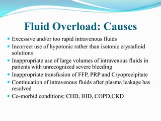 Fluid Overload: Causes
 Excessive and/or too rapid intravenous fluids
 Incorrect use of hypotonic rather than isotonic crystalloid
solutions
 Inappropriate use of large volumes of intravenous fluids in
patients with unrecognized severe bleeding
 Inappropriate transfusion of FFP, PRP and Cryoprecipitate
 Continuation of intravenous fluids after plasma leakage has
resolved
 Co-morbid conditions: CHD, IHD, COPD,CKD
 