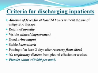 Criteria for discharging inpatients
 Absence of fever for at least 24 hours without the use of
antipyretic therapy
 Return of appetite
 Visible clinical improvement
 Good urine output
 Stable haematocrit
 Passing of at least 2 days after recovery from shock
 No respiratory distress from pleural effusion or ascites
 Platelet count >50 000 per mm3.
 