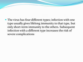  The virus has four different types; infection with one
type usually gives lifelong immunity to that type, but
only short-term immunity to the others. Subsequent
infection with a different type increases the risk of
severe complications
 