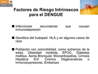 Factores de Riesgo Intrínsecos  para el DENGUE  Infecciones secundarias que causan inmunodepresión Genética del huésped. HLA y en algunos casos de raza Población con comorbilidad, como extremos de la edad, Obesidad mórbida, EPOC, Diabetes mellitus, Asma Bronquial, Miocardiopatías, Cirrosis Hepática Enf. Crónico Degenerativas o inmunosupresoras. Embarazo 