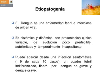 Etiopatogenia EL Dengue es una enfermedad febril e infecciosa de origen viral. Es sistémica y dinámica, con presentación clínica variable, de evolución poco predecible, autolimitado y  temporalmente  incapacitante. Puede abarcar desde una infeccion asintomática ( 9 de cada 10 casos), un cuadro febril indiferenciado, fiebre  por  dengue no grave y dengue grave.  