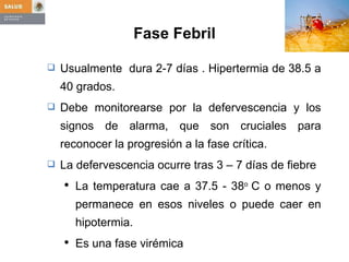 Fase Febril Usualmente  dura 2-7 días . Hipertermia de 38.5 a 40 grados. Debe monitorearse por la defervescencia y los signos de alarma, que son cruciales para reconocer la progresión a la fase crítica. La defervescencia ocurre tras 3 – 7 días de fiebre La temperatura cae a 37.5 - 38 o  C o menos y permanece en esos niveles o puede caer en hipotermia. Es una fase virémica 