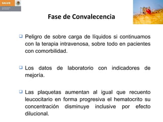 Peligro de sobre carga de líquidos si continuamos con la terapia intravenosa, sobre todo en pacientes con comorbilidad.  Los datos de laboratorio con indicadores de mejoría.  Las plaquetas aumentan al igual que recuento leucocitario en forma progresiva el hematocrito su concentración disminuye inclusive por efecto dilucional. Fase de Convalecencia 