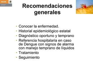 Recomendaciones  generales Conocer la enfermedad. Historial epidemiológico estatal Diagnóstico oportuno y temprano Referencia hospitalaria en caso  de Dengue con signos de alarma  con manejo temprano de líquidos Tratamiento Seguimiento 