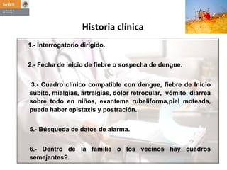 Historia clínica 1.- Interrogatorio dirigido. 2.- Fecha de inicio de fiebre o sospecha de dengue. 3.- Cuadro clínico compatible con dengue, fiebre de Inicio súbito, mialgias, artralgias, dolor retrocular,  vómito, diarrea sobre todo en niños, exantema rubeliforma,piel moteada, puede haber epistaxis y postración. 5.- Búsqueda de datos de alarma. 6.- Dentro de la familia o los vecinos hay cuadros semejantes?.  