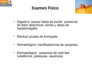 Digestivo: buscar datos de ascitis  presencia de dolor abdominal ,vómito y datos de hepatomegalia. Efectuar prueba de torniquete Hematológico: manifestaciones de sangrado. Dermatológico : presencia de rash tipo rubeliforme, petequias, equimosis. Examen Físico   