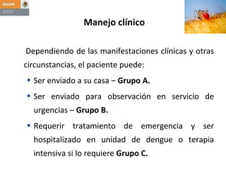 Manejo clínico Dependiendo de las manifestaciones clínicas y otras circunstancias, el paciente puede: Ser enviado a su casa –  Grupo A. Ser enviado para observación en servicio de urgencias –  Grupo B.   Requerir tratamiento de emergencia y ser hospitalizado en unidad de dengue o terapia intensiva si lo requiere  Grupo C. 
