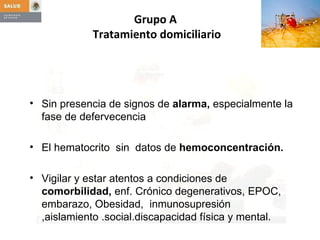 Sin presencia de signos de  alarma,  especialmente la fase de defervecencia El hematocrito  sin  datos de  hemoconcentración. Vigilar y estar atentos a condiciones de  comorbilidad,  enf. Crónico degenerativos, EPOC, embarazo, Obesidad,  inmunosupresión ,aislamiento .social.discapacidad física y mental. Grupo A  Tratamiento domiciliario 