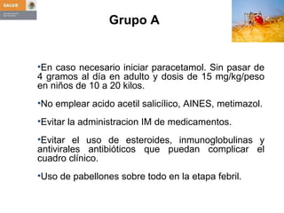 Grupo A    En caso necesario iniciar paracetamol. Sin pasar de 4 gramos al día en adulto y dosis de 15 mg/kg/peso en niños de 10 a 20 kilos.  No emplear acido acetil salicílico, AINES, metimazol. Evitar la administracion IM de medicamentos. Evitar el uso de esteroides, inmunoglobulinas y antivirales antibióticos que puedan complicar el cuadro clínico. Uso de pabellones sobre todo en la etapa febril. 