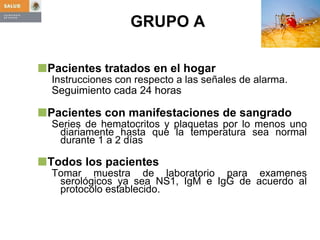GRUPO A  Pacientes tratados en el hogar Instrucciones con respecto a las señales de alarma. Seguimiento cada 24 horas Pacientes con manifestaciones de sangrado Series de hematocritos y plaquetas por lo menos uno diariamente hasta que la temperatura sea normal durante 1 a 2 días Todos los pacientes Tomar muestra de laboratorio para examenes serológicos ya sea NS1, IgM e IgG de acuerdo al protocolo establecido. 