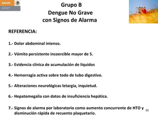 Grupo B  Dengue No Grave  con Signos de Alarma   REFERENCIA: 1.- Dolor abdominal intenso. 2.- Vómito persistente incoercible mayor de 5. 3.- Evidencia clínica de acumulación de líquidos 4.- Hemorragia activa sobre todo de tubo digestivo. 5.- Alteraciones neurológicas letargia, inquietud. 6.- Hepatomegalia con datos de insuficiencia hepática. 7.- Signos de alarma por laboratorio como aumento concurrente de HTO y disminución rápida de recuento plaquetario. 
