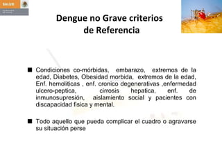 Dengue no Grave criterios   de Referencia Condiciones co-mórbidas,  embarazo,  extremos de la edad, Diabetes, Obesidad morbida,  extremos de la edad, Enf. hemoliticas , enf. cronico degenerativas ,enfermedad ulcero-peptica,  cirrosis hepatica, enf. de inmunosupresión,  aislamiento social y pacientes con discapacidad fisica y mental. Todo aquello que pueda complicar el cuadro o agravarse su situación perse 