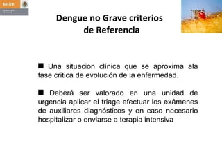 Dengue no Grave criterios   de Referencia Una situación clínica que se aproxima ala fase critica de evolución de la enfermedad. Deberá ser valorado en una unidad de urgencia aplicar el triage efectuar los exámenes de auxiliares diagnósticos y en caso necesario hospitalizar o enviarse a terapia intensiva 