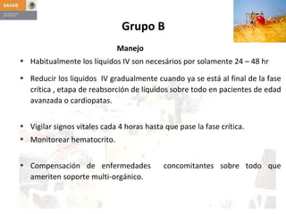 Grupo B    Manejo Habitualmente los líquidos IV son necesários por solamente 24 – 48 hr Reducir los liquidos  IV gradualmente cuando ya se está al final de la fase crítica , etapa de reabsorción de líquidos sobre todo en pacientes de edad avanzada o cardiopatas. Vigilar signos vitales cada 4 horas hasta que pase la fase crítica. Monitorear hematocrito. Compensación de enfermedades  concomitantes sobre todo que ameriten soporte multi-orgánico. 
