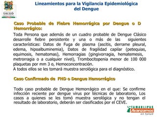 Definiciones Operacionales de Caso Caso Probable de Fiebre Hemorrágica por Dengue o D Hemorrágico: Caso Confirmado de  FHD o Dengue Hemorrágico Toda Persona que además de un cuadro probable de Dengue Clásico desarrolle fiebre persistente y una o más de las  siguientes características: Datos de Fuga de plasma (ascitis, derrame pleural, edema, hipoalbuminemia), Datos de fragilidad capilar (petequias, equimosis, hematomas), Hemorragias (gingivorragia, hematemesis,  metrorragia o a cualquier nivel), Trombocitopenia menor de 100 000 plaquetas por mm 3 o, Hemoconcentración. A todos ellos se les tomará muestra serológica para el diagnóstico. Todo caso probable de Dengue Hemorrágico en el que: Se confirme infección reciente por dengue virus por técnicas de laboratorio, Los casos a quienes se les tomó muestra serológica y no tengan el resultado de laboratorio, deberán ser clasificados por el CEVE. Lineamientos para la Vigilancia Epidemiológica del Dengue 