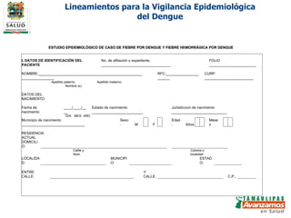 Lineamientos para la Vigilancia Epidemiológica del Dengue ESTUDIO EPIDEMIOLÓGICO DE CASO DE FIEBRE POR DENGUE Y FIEBRE HEMORRÁGICA POR DENGUE                                                                                                       I. DATOS DE IDENTIFICACIÓN DEL PACIENTE No. de afiliación o expediente. __________________________________ FOLIO _______________________       NOMBRE:___________________________________________________________________ RFC:______________________ CURP: ________________________     Apellido paterno  Apellido materno  Nombre (s)        DATOS DEL NACIMIENTO       Fecha de nacimiento ____/____/____ Estado de nacimiento: _________________________ Jurisdiccion de nacimiento  ___________________________     DIA MES AÑO    Municipio de nacimiento: _______________________________ Sexo: M     F   Edad: Años     Meses           RESIDENCIA ACTUAL   DOMICILIO:                                                                                 Callle y Núm.  Colonia o localidad     LOCALIDAD:                             MUNICIPIO:                   ESTADO:                   ENTRE:  CALLE:                                     Y CALLE:                             C.P.:                                                                                                                             