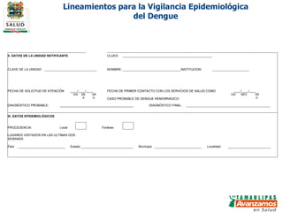 Lineamientos para la Vigilancia Epidemiológica del Dengue II. DATOS DE LA UNIDAD NOTIFICANTE       CLUES:                                                                                     CLAVE DE LA UNIDAD:                      NOMBRE:                       INSTITUCION:                             FECHA DE SOLICITUD DE ATENCIÓN ____/____/____ FECHA DE PRIMER CONTACTO CON LOS SERVICIOS DE SALUD COMO ____/____/____     DIA MES AÑO  CASO PROBABLE DE DENGUE HEMORRÁGICO DIA MES AÑO    DIAGNÓSTICO PROBABLE:  __________________________________________ DIAGNÓSTICO FINAL:                                        III. DATOS EPIDEMIOLÓGICOS                                                                                        PROCEDENCIA: Local     Foráneo           LUGARES VISITADOS EN LAS ULTIMAS DOS SEMANAS   País                   Estado                     Municipio                   Localidad                                                                                                                             