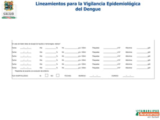Lineamientos para la Vigilancia Epidemiológica del Dengue     En caso de haber datos de escape de líquidos o hemorragias, realizar*:    Fecha:  ____/____/____ Hto:         % Hb:           gr x 100ml. Plaquetas:           x10 3 Albúmina         g/dl Fecha:  ____/____/____ Hto:         % Hb:           gr x 100ml. Plaquetas:           x10 3 Albúmina         g/dl Fecha:  ____/____/____ Hto:         % Hb:           gr x 100ml. Plaquetas:           x10 3 Albúmina         g/dl Fecha:  ____/____/____ Hto:         % Hb:           gr x 100ml. Plaquetas:           x10 3 Albúmina         g/dl Fecha:  ____/____/____ Hto:         % Hb:           gr x 100ml. Plaquetas:           x10 3 Albúmina         g/dl Fecha:  ____/____/____ Hto:         % Hb:           gr x 100ml. Plaquetas:           x10 3 Albúmina         g/dl   *Repetirlas de acuerdo a la evolución del enfermo         FUE HOSPITALIZADO: SI   NO   FECHAS:  INGRESO ____/____/____ EGRESO ____/____/____                                                                                                         