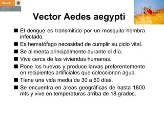 Vector   Aedes aegypti El dengue es transmitido por un mosquito hembra infectado. Es hematófago necesidad de cumplir su ciclo vital. Se alimenta principalmente durante el día. Vive cerca de las viviendas humanas. Pone los huevos y produce larvas preferentemente en recipientes artificiales que coleccionan agua. Tiene una vida media de 30 a 60 días. Se encuentra en áreas geográficas de hasta 1800 mts y vive en temperaturas arriba de 18 grados. 