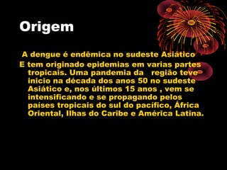 Origem
A dengue é endêmica no sudeste Asiático
E tem originado epidemias em varias partes
tropicais. Uma pandemia da região teve
inicio na década dos anos 50 no sudeste
Asiático e, nos últimos 15 anos , vem se
intensificando e se propagando pelos
países tropicais do sul do pacífico, África
Oriental, Ilhas do Caribe e América Latina.

 