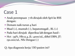 Case 1
 Anak perempuan 7 th dirujuk oleh SpA ke RSS
    dengan:
   Demam naik turun 4 hari
   Mual (+), muntah (-), hepatomegali , RL (+)
   Pada hari dirujuk diperiksa lab dengan hasil :
   Hct : 39%, Hb:12,4, JL: 4000/uL, diftel DBN, JT:
    150.000/uL. NS1 Dengue (-)

Q: Apa diagnosis kerja/ DD pasien ini?
 