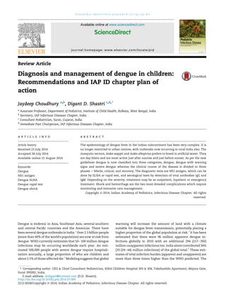 Review Article
Diagnosis and management of dengue in children:
Recommendations and IAP ID chapter plan of
action
Jaydeep Choudhury a,b
, Digant D. Shastri c,d,*
a
Associate Professor, Department of Pediatrics, Institute of Child Health, Kolkata, West Bengal, India
b
Secretary, IAP Infectious Diseases Chapter, India
c
Consultant Pediatrician, Surat, Gujarat, India
d
Immediate Past Chairperson, IAP Infectious Diseases Chapter, India
a r t i c l e i n f o
Article history:
Received 23 July 2014
Accepted 28 July 2014
Available online 15 August 2014
Keywords:
Dengue
NS1 antigen
Dengue ELISA
Dengue rapid test
Dengue shock
a b s t r a c t
The epidemiology of dengue fever in the Indian subcontinent has been very complex. It is
no longer restricted to urban centres, with outbreaks now occurring in rural India also. The
mosquito vectors, Aedes aegypti and Aedes albopictus prefers to breed in artiﬁcial water. They
are day biters and are most active just after sunrise and just before sunset. As per the new
guidelines dengue is now classiﬁed into three categories, dengue, dengue with warning
signs and severe dengue whereas the clinical course of the disease is divided in three
phases e febrile, critical, and recovery. The diagnostic tests are NS1 antigen, which can be
done by ELISA or rapid test, and serological tests by detection of viral antibodies IgG and
IgM. Depending on the severity, treatment may be as outpatient, inpatient or emergency
treatment. Shock and hemorrhage are the two most dreaded complications which require
monitoring and intensive care management.
Copyright © 2014, Indian Academy of Pediatrics, Infectious Disease Chapter. All rights
reserved.
Dengue is endemic in Asia, Southeast Asia, several southern
and central Paciﬁc countries and the Americas. There have
been several dengue outbreaks in India.1
Over 2.5 billion people
(more than 40% of the world's population) are now at risk from
dengue. WHO currently estimates that 50e100 million dengue
infections may be occurring worldwide each year. An esti-
mated 500,000 people with severe dengue require hospitali-
zation annually, a large proportion of who are children and
about 2.5% of those affected die.2
Modeling suggests that global
warming will increase the amount of land with a climate
suitable for dengue fever transmission, potentially placing a
higher proportion of the global population at risk.3
It has been
estimated that there were 96 million apparent dengue in-
fections globally in 2010 with an additional 294 (217e392)
million unapparent infections too. India alone contributed 34%
[33 (24e44) million infections] of the global total.4
These esti-
mates of total infection burden (apparent and unapparent) are
more than three times higher than the WHO predicted. The
* Corresponding author. CEO & Chief Consultant Pediatrician, Killol Children Hospital 303 & 304, Takshashila Apartment, Majura Gate,
Surat 395002, India.
E-mail address: drdigant@hotmail.com (D.D. Shastri).
Available online at www.sciencedirect.com
ScienceDirect
journal homepage: www.elsevier.com/locate/pid
p e d i a t r i c i n f e c t i o u s d i s e a s e 6 ( 2 0 1 4 ) 5 4 e6 2
http://dx.doi.org/10.1016/j.pid.2014.07.009
2212-8328/Copyright © 2014, Indian Academy of Pediatrics, Infectious Disease Chapter. All rights reserved.
 