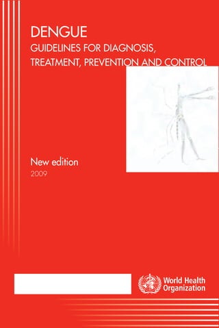 DENGUE GUIDELINES FOR DIAGNOSIS, TREATMENT, PREVENTION AND CONTROL
                                                                                                                                                    DENGUE
                                                                                                                                                    GUIDELINES FOR DIAGNOSIS,
                                                                                                                                                    TREATMENT, PREVENTION AND CONTROL




                                                                                                                                                    New edition
                                                                                                                                                    2009




                                                                               New edition




Neglected Tropical Diseases (NTD)              TDR/World Health Organization
HIV/AIDS, Tuberculosis and Malaria (HTM)       20, Avenue Appia
World Health Organization                      1211 Geneva 27
Avenue Appia 20, 1211 Geneva 27, Switzerland   Switzerland
Fax: +41 22 791 48 69                          Fax: +41 22 791 48 54
www.who.int/neglected_diseases/en              www.who.int/tdr
neglected.diseases@who.int                     tdr@who.int
 